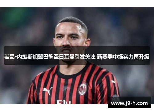 若昂·内维斯加盟巴黎圣日耳曼引发关注 新赛季中场实力再升级