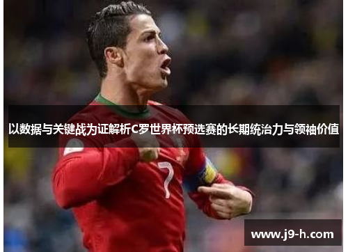 以数据与关键战为证解析C罗世界杯预选赛的长期统治力与领袖价值