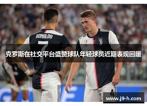 克罗斯在社交平台盛赞球队年轻球员近期表现回暖 克罗斯在社交平台盛赞球队年轻球员近期表现回暖