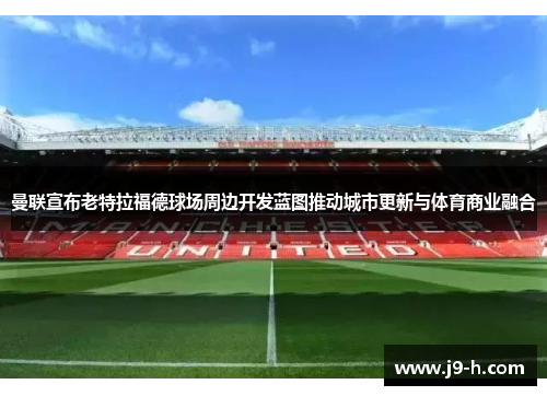 曼联宣布老特拉福德球场周边开发蓝图推动城市更新与体育商业融合 曼联宣布老特拉福德球场周边开发蓝图推动城市更新与体育商业融合